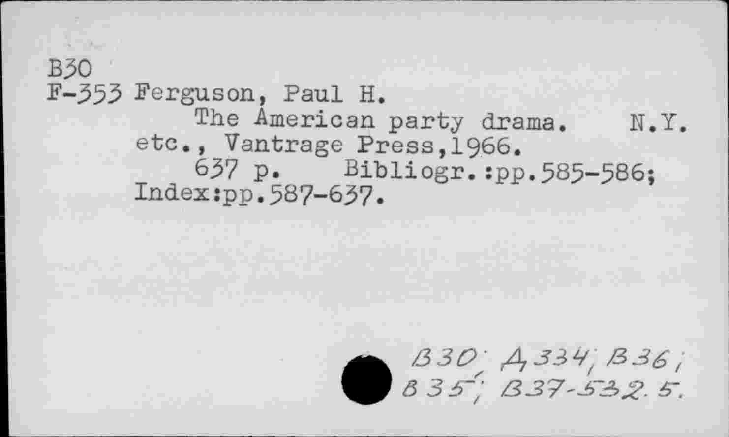 ﻿B30
F-353 Ferguson, Paul H.
The American party drama. N.Y. etc., Vantrage Press,1966.
637 p. Bibliogr. :pp.585-586;
Index:pp.587-657.
• 830; ,433Vz /3, 3 33; 337332. 3~.